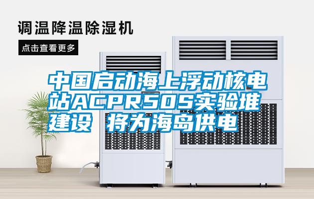 中国启动海上浮动核电站ACPR50S实验堆建设 将为海岛供电