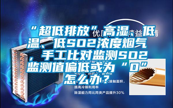 “超低排放”高湿、低温、低SO2浓度烟气，手工比对监测SO2监测值偏低或为“0”怎么办？