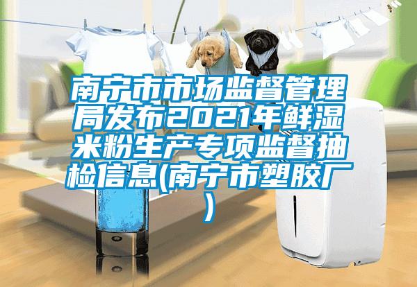 南宁市市场监督管理局发布2021年鲜湿米粉生产专项监督抽检信息(南宁市塑胶厂)